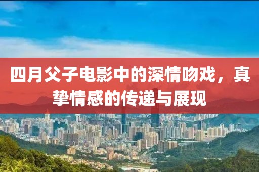四月父子电影中的深情吻戏，真挚情感的传递与展现