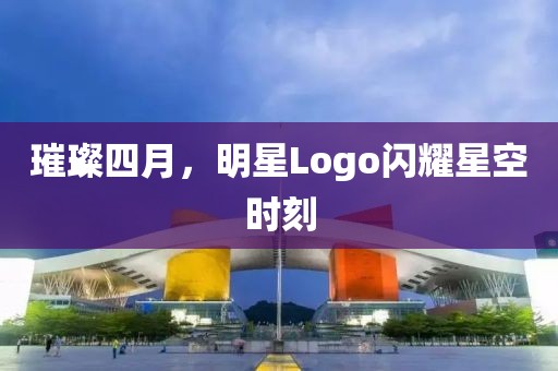 璀璨四月，明星Logo闪耀星空时刻