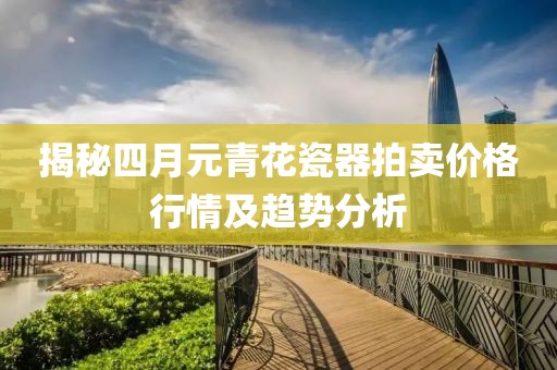揭秘四月元青花瓷器拍卖价格行情及趋势分析