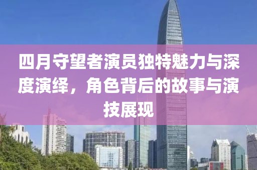 四月守望者演员独特魅力与深度演绎，角色背后的故事与演技展现