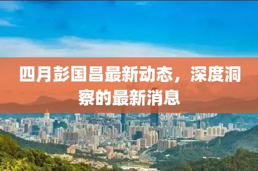 四月彭国昌最新动态，深度洞察的最新消息