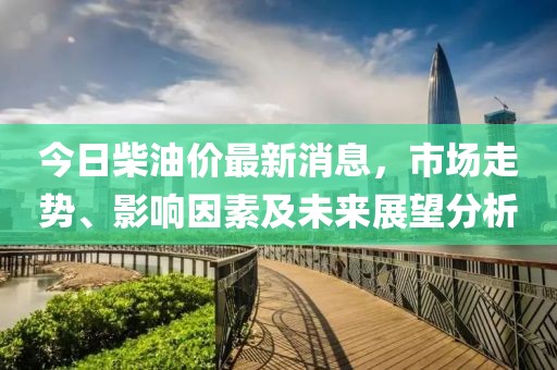 今日柴油价最新消息，市场走势、影响因素及未来展望分析