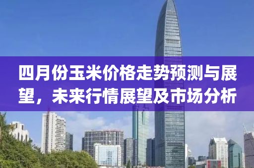 四月份玉米价格走势预测与展望，未来行情展望及市场分析