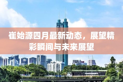 崔始源四月最新动态，展望精彩瞬间与未来展望