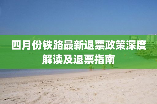 四月份铁路最新退票政策深度解读及退票指南