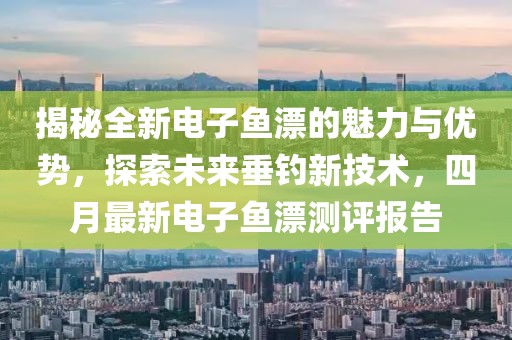 揭秘全新电子鱼漂的魅力与优势，探索未来垂钓新技术，四月最新电子鱼漂测评报告