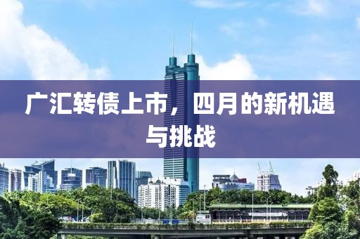 广汇转债上市，四月的新机遇与挑战