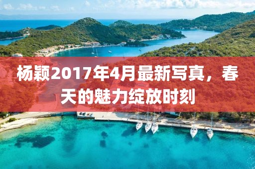 杨颖2017年4月最新写真，春天的魅力绽放时刻