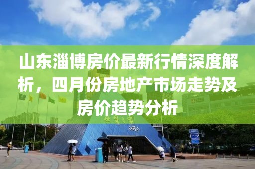 山东淄博房价最新行情深度解析，四月份房地产市场走势及房价趋势分析