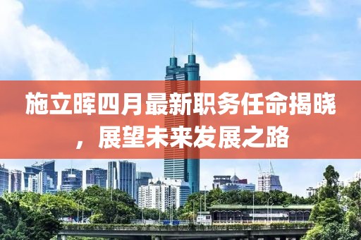 施立晖四月最新职务任命揭晓，展望未来发展之路