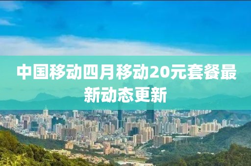 中国移动四月移动20元套餐最新动态更新
