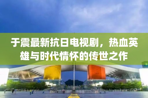 于震最新抗日电视剧，热血英雄与时代情怀的传世之作