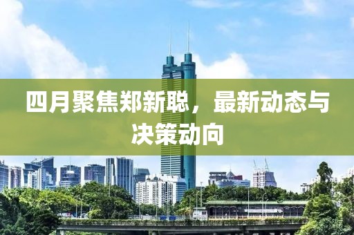 四月聚焦郑新聪，最新动态与决策动向