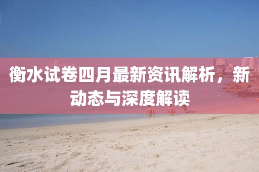 衡水试卷四月最新资讯解析，新动态与深度解读