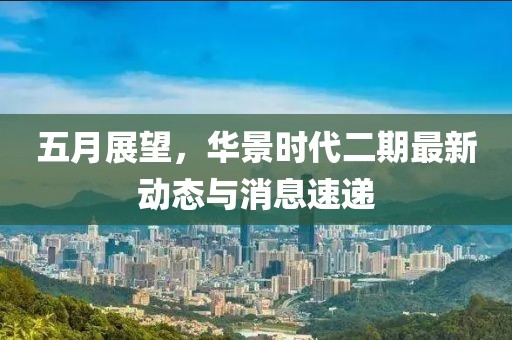 五月展望，华景时代二期最新动态与消息速递
