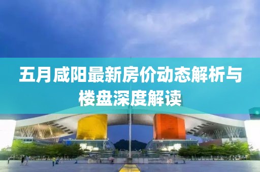 五月咸阳最新房价动态解析与楼盘深度解读