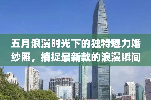 五月浪漫时光下的独特魅力婚纱照，捕捉最新款的浪漫瞬间