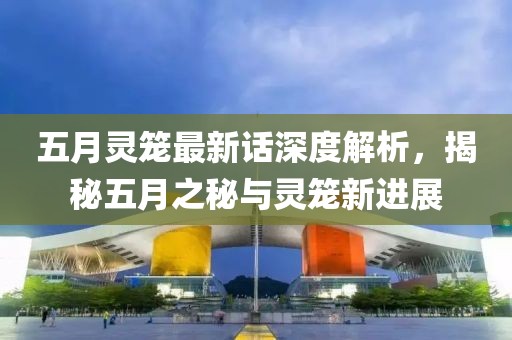 五月灵笼最新话深度解析，揭秘五月之秘与灵笼新进展