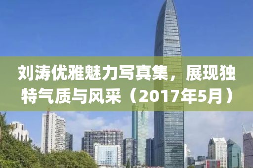 刘涛优雅魅力写真集，展现独特气质与风采（2017年5月）
