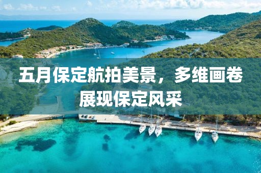 五月保定航拍美景，多维画卷展现保定风采