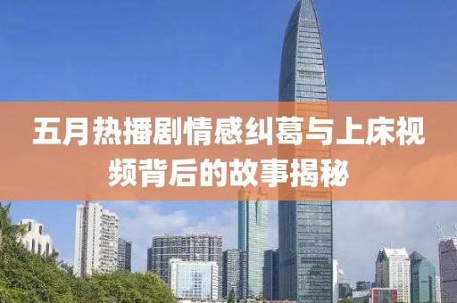 五月热播剧情感纠葛与上床视频背后的故事揭秘