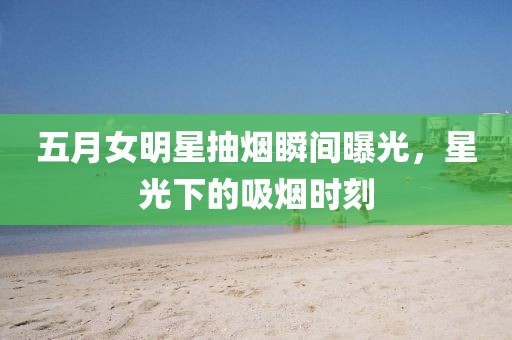 五月女明星抽烟瞬间曝光，星光下的吸烟时刻