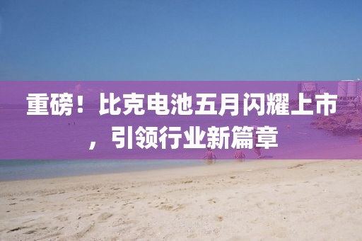 重磅！比克电池五月闪耀上市，引领行业新篇章