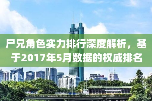 尸兄角色实力排行深度解析，基于2017年5月数据的权威排名