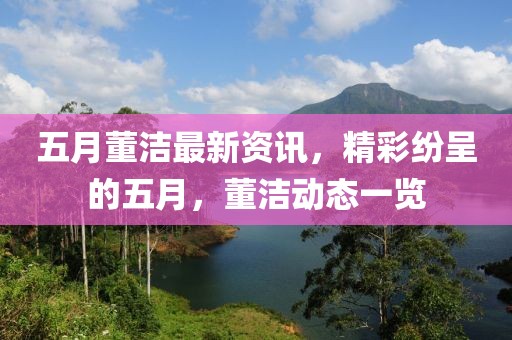五月董洁最新资讯，精彩纷呈的五月，董洁动态一览