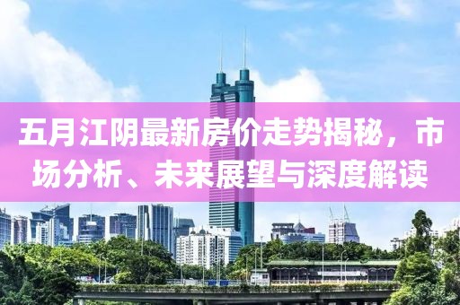 五月江阴最新房价走势揭秘，市场分析、未来展望与深度解读