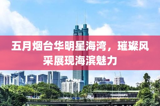五月烟台华明星海湾，璀璨风采展现海滨魅力