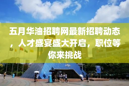 五月华油招聘网最新招聘动态，人才盛宴盛大开启，职位等你来挑战