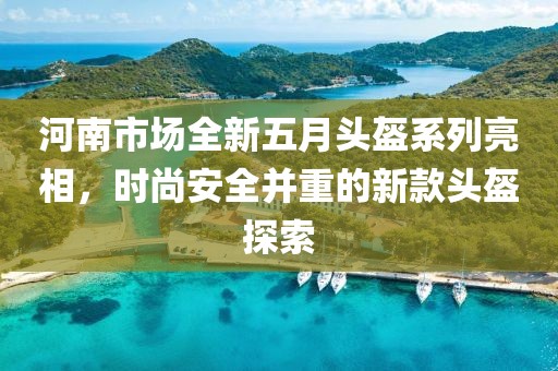 河南市场全新五月头盔系列亮相，时尚安全并重的新款头盔探索