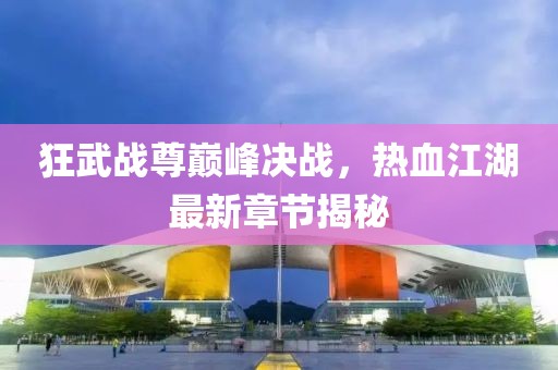 狂武战尊巅峰决战，热血江湖最新章节揭秘