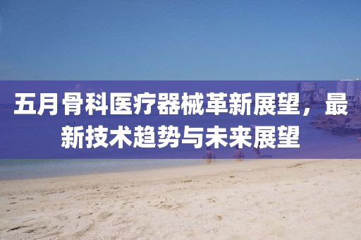 五月骨科医疗器械革新展望，最新技术趋势与未来展望