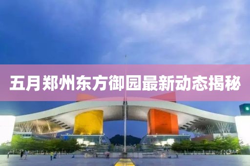 五月郑州东方御园最新动态揭秘