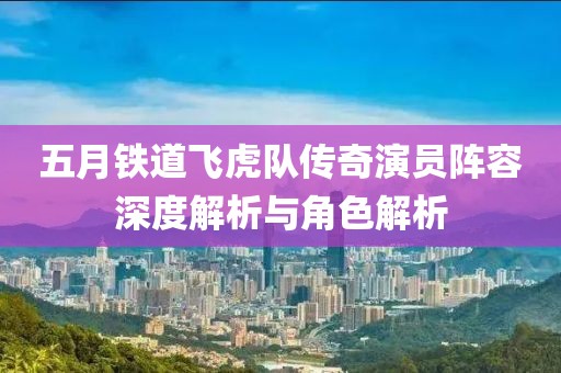 五月铁道飞虎队传奇演员阵容深度解析与角色解析