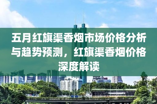五月红旗渠香烟市场价格分析与趋势预测，红旗渠香烟价格深度解读