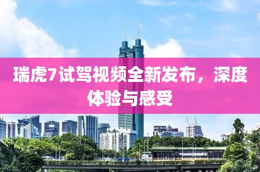 瑞虎7试驾视频全新发布，深度体验与感受
