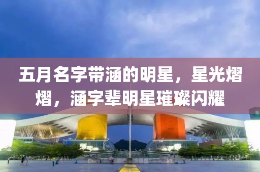 五月名字带涵的明星，星光熠熠，涵字辈明星璀璨闪耀