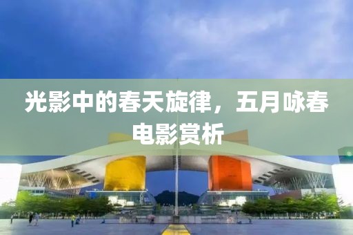 光影中的春天旋律，五月咏春电影赏析