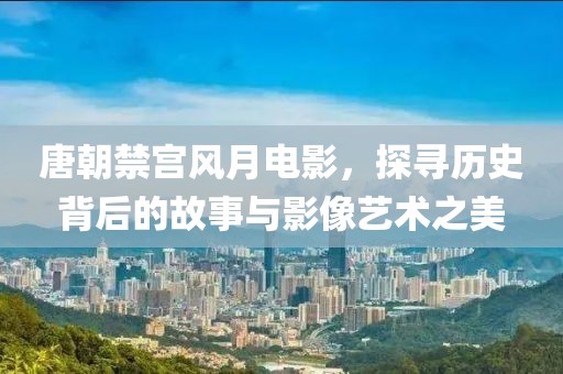 唐朝禁宫风月电影，探寻历史背后的故事与影像艺术之美