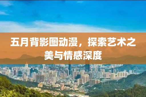 五月背影图动漫，探索艺术之美与情感深度