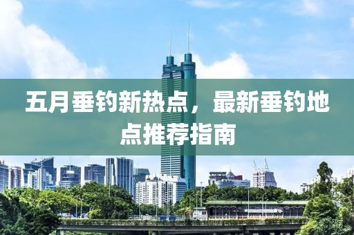 五月垂钓新热点，最新垂钓地点推荐指南