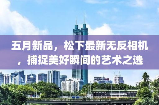 五月新品，松下最新无反相机，捕捉美好瞬间的艺术之选