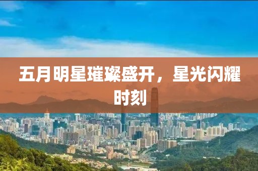 五月明星璀璨盛开，星光闪耀时刻