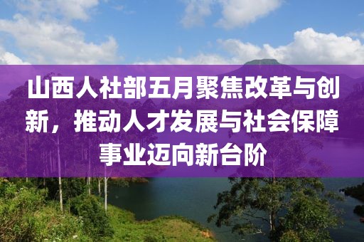 山西人社部五月聚焦改革与创新，推动人才发展与社会保障事业迈向新台阶