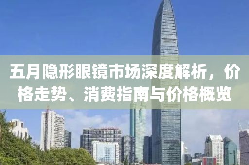 五月隐形眼镜市场深度解析，价格走势、消费指南与价格概览