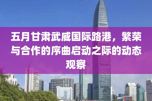 五月甘肃武威国际路港，繁荣与合作的序曲启动之际的动态观察