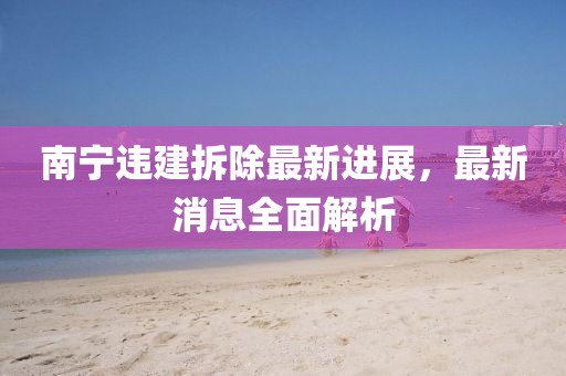 南宁违建拆除最新进展，最新消息全面解析